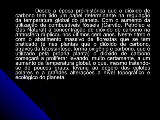 Desde a época pré-histórica que o dióxido de carbono tem tido um papel determinante na regulação da temperatura global do planeta. Com o aumento da utilização de combustíveis fósseis (Carvão, Petróleo e Gás Natural) a concentração de dióxido de carbono na atmosfera duplicou nos últimos cem anos. Neste ritmo e com o abatimento massivo de florestas que se tem praticado (é nas plantas que o dióxido de carbono, através da fotossíntese, forma oxigênio e carbono, que é utilizado pela própria planta) o dióxido de carbono começará a proliferar levando, muito certamente, a um aumento da temperatura global, o que, mesmo tratando-se de poucos graus, levaria ao degelo das calotes polares e a grandes alterações a nível topográfico e ecológico do planeta.  