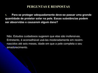 PERGUNTAS E RESPOSTAS Para se proteger adequadamente deve-se passar uma grande quantidade de protetor solar na pele. Essas substâncias podem ser absorvidas e causarem algum dano? Não. Estudos cuidadosos sugerem que elas são inofensivas. Entretanto, é aconselhável usá-las moderadamente em recém- nascidos até seis meses, idade em que a pele completa o seu amadurecimento. 