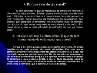 4. Por que a cor do céu é azul? O que acontece é que as moléculas da atmosfera refletem e difundem os raios solares. Existem alguns motivos para que ele seja azul.  Primeiro, a luz azul tem um comprimento de onda pequeno e uma freqüência muito próxima da freqüência de ressonância dos átomos que compõem a atmosfera (ele movimenta mais os elétrons nos átomos do que cores com maiores comprimentos de onda). Por causa disso o azul é mais difundido (espalhado) do que as outras cores. 5. Por que o céu não é violeta, então, já que ele tem comprimento de onda menor que o azul? Porque o Sol emite poucas ondas de espectro ultravioleta. As outras freqüências de onda acabam não sendo difundidas. Elas têm que se combinar direitinho com a freqüência dos átomos da atmosfera, e aqui não tem muito pouco par perfeito para eles. No pôr do sol e no amanhecer o céu fica mais avermelhado porque o Sol aparece no horizonte e a camada da atmosfera é mais espessa. Então, o azul é  todo espalhado antes de chegar aos nossos olhos, e acabamos vendo os maiores comprimentos de onda como o vermelho (que é contínua e não se dispersa). 