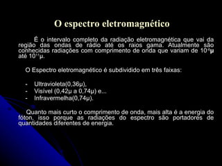 O espectro eletromagnético É o intervalo completo da radiação eletromagnética que vai da região das ondas de rádio até os raios gama. Atualmente são conhecidas radiações com comprimento de onda que variam de 10 -6 µ  até 10 11 µ. O Espectro eletromagnético é subdividido em três faixas: -  Ultravioleta(0,36µ), -  Visível (0,42µ a 0,74µ) e...  -  Infravermelha(0,74µ). Quanto mais curto o comprimento de onda, mais alta é a energia do fóton, isso porque as radiações do espectro são portadores de quantidades diferentes de energia. 