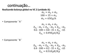 continuação…
Realizando balanço global no VC 2 (unidade A):
𝑚1 = 𝑚2 + 𝑚3
100 = 35 + 𝑚3
𝑚3 = 65𝐾𝑔/ℎ
• Componente ``A´´
𝑚1 = 𝑚2 + 𝑚3
𝑋𝐴1
∙ 𝑚1 = 𝑋 𝐴2
∙ 𝑚2 + 𝑋 𝐴3
∙ 𝑚3
0.6 ∙ 100 = 0.8 ∙ 35 + 𝑋𝐴3
∙ 65
𝑋𝐴3
= 0.49𝐾𝑔𝐴/𝐾𝑔
• Componente ``B´´
𝑚1 = 𝑚2 + 𝑚3
𝑋 𝐵1
∙ 𝑚1 = 𝑋 𝐵2
∙ 𝑚2 + 𝑋 𝐵3
∙ 𝑚3
0.4 ∙ 100 = 0.2 ∙ 35 + 𝑋 𝐵3
∙ 65
𝑋𝐴3
= 0.51𝐾𝑔𝐵/𝐾𝑔
 