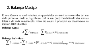 2. Balanço Maciço
É uma técnica na qual relaciona as quantidades de matérias envolvidas em um
dado processo, onde o engenheiro realiza um [sic] contabilidade das massas
totais e de cada componente, tendo em mente o princípio da conservação da
massa”, (JUSTI, 2012).
Balanço Geral:
𝐴 𝐹𝑒𝑛𝑡𝑟𝑎𝑑𝑎 − 𝐹𝑠𝑎𝑖𝑑𝑎 = 𝑀 𝑎𝑐𝑢𝑚𝑢𝑙𝑎𝑑𝑎
Balanço individual:
𝐹𝐽−𝑒𝑛𝑡𝑟𝑎𝑑𝑎 − 𝐹𝐽−𝑠𝑎𝑖𝑑𝑎 + 𝑀𝐽−𝑔𝑒𝑟𝑎𝑑𝑎 − 𝑀𝑗−𝑐𝑜𝑛𝑠𝑢𝑚𝑖𝑑𝑎 𝑡𝑒𝑚𝑝𝑜
= 𝑀𝐽−𝑎𝑐𝑢𝑚𝑢𝑙𝑎𝑑𝑎
 