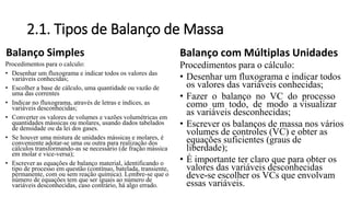 2.1. Tipos de Balanço de Massa
Balanço Simples
Procedimentos para o calculo:
• Desenhar um fluxograma e indicar todos os valores das
variáveis conhecidas;
• Escolher a base de cálculo, uma quantidade ou vazão de
uma das correntes
• Indicar no fluxograma, através de letras e índices, as
variáveis desconhecidas;
• Converter os valores de volumes e vazões volumétricas em
quantidades mássicas ou molares, usando dados tabelados
de densidade ou da lei dos gases.
• Se houver uma mistura de unidades mássicas e molares, é
conveniente adotar-se uma ou outra para realização dos
cálculos transformando-as se necessário (de fração mássica
em molar e vice-versa);
• Escrever as equações de balanço material, identificando o
tipo de processo em questão (contínuo, batelada, transiente,
permanente, com ou sem reação química). Lembre-se que o
número de equações tem que ser iguais ao número de
variáveis desconhecidas, caso contrário, há algo errado.
Balanço com Múltiplas Unidades
Procedimentos para o cálculo:
• Desenhar um fluxograma e indicar todos
os valores das variáveis conhecidas;
• Fazer o balanço no VC do processo
como um todo, de modo a visualizar
as variáveis desconhecidas;
• Escrever os balanços de massa nos vários
volumes de controles (VC) e obter as
equações suficientes (graus de
liberdade);
• É importante ter claro que para obter os
valores das variáveis desconhecidas
deve-se escolher os VCs que envolvam
essas variáveis.
 