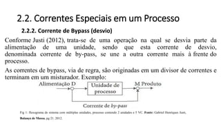 2.2. Correntes Especiais em um Processo
2.2.2. Corrente de Bypass (desvio)
Conforme Justi (2012), trata-se de uma operação na qual se desvia parte da
alimentação de uma unidade, sendo que esta corrente de desvio,
denominada corrente de by-pass, se une a outra corrente mais à frente do
processo.
As correntes de bypass, via de regra, são originadas em um divisor de correntes e
terminam em um misturador. Exemplo:
Fig 1: fluxograma de sistema com múltiplas unidades, processo contendo 2 unidades e 5 VC. Fonte: Gabriel Henriques Justi,
Balanço de Massa, pg 21. 2012.
 