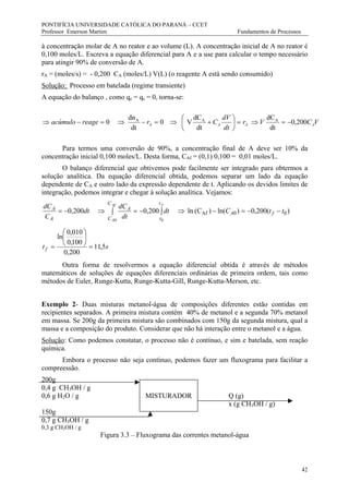 PONTIFÍCIA UNIVERSIDADE CATÓLICA DO PARANÁ – CCET
Professor Emerson Martim Fundamentos de Processos
42
à concentração molar de A no reator e ao volume (L). A concentração inicial de A no reator é
0,100 moles/L. Escreva a equação diferencial para A e a use para calcular o tempo necessário
para atingir 90% de conversão de A.
rA = (moles/s) = - 0,200 CA (moles/L) V(L) (o reagente A está sendo consumido)
Solução: Processo em batelada (regime transiente)
A equação do balanço , como qe = qs = 0, torna-se:
VCVr
dt
dV
Crreageacúmulo AAAA 200,0
dt
dC
dt
dC
V0
dt
dn
0 AAA
−=⇒=





+⇒=−⇒=−⇒
Para termos uma conversão de 90%, a concentração final de A deve ser 10% da
concentração inicial 0,100 moles/L. Desta forma, CAf = (0,1) 0,100 = 0,01 moles/L.
O balanço diferencial que obtivemos pode facilmente ser integrado para obtermos a
solução analítica. Da equação diferencial obtida, podemos separar um lado da equação
dependente de CA e outro lado da expressão dependente de t. Aplicando os devidos limites de
integração, podemos integrar e chegar à solução analítica. Vejamos:
)(200,0)ln()(Cln200,0200,0 00Af
00
ttCdt
dt
dC
dt
C
dC
fA
t
t
C
C
A
A
A
fAf
A
−−=−⇒∫−=∫⇒−=
st f 5,11
200,0
100,0
010,0
ln
=






=
Outra forma de resolvermos a equação diferencial obtida é através de métodos
matemáticos de soluções de equações diferenciais ordinárias de primeira ordem, tais como
métodos de Euler, Runge-Kutta, Runge-Kutta-Gill, Runge-Kutta-Merson, etc.
Exemplo 2- Duas misturas metanol-água de composições diferentes estão contidas em
recipientes separados. A primeira mistura contém 40% de metanol e a segunda 70% metanol
em massa. Se 200g da primeira mistura são combinados com 150g da segunda mistura, qual a
massa e a composição do produto. Considerar que não há interação entre o metanol e a água.
Solução: Como podemos constatar, o processo não é contínuo, e sim e batelada, sem reação
química.
Embora o processo não seja contínuo, podemos fazer um fluxograma para facilitar a
compreessão.
200g
0,4 g CH3OH / g
0,6 g H2O / g MISTURADOR Q (g)
x (g CH3OH / g)
150g
0,7 g CH3OH / g
0,3 g CH3OH / g
Figura 3.3 – Fluxograma das correntes metanol-água
 