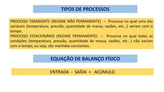 TIPOS DE PROCESSOS
PROCESSO TRANSIENTE (REGIME NÃO PERMANENTE) – Processo no qual uma das
variáveis (temperatura, pressão, quantidade de massa, vazões, etc...) variam com o
tempo.
PROCESSO ESTACIONÁRIO (REGIME PERMANENTE) – Processo no qual todas as
condições (temperatura, pressão, quantidade de massa, vazões, etc...) não variam
com o tempo, ou seja, são mantidas constantes.
EQUAÇÃO DE BALANÇO FÍSICO
ENTRADA - SAÍDA = ACÚMULO
 