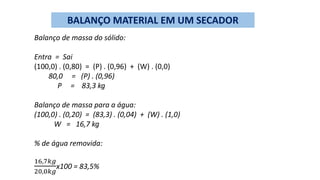BALANÇO MATERIAL EM UM SECADOR
Balanço de massa do sólido:
Entra = Sai
(100,0) . (0,80) = (P) . (0,96) + (W) . (0,0)
80,0 = (P) . (0,96)
P = 83,3 kg
Balanço de massa para a água:
(100,0) . (0,20) = (83,3) . (0,04) + (W) . (1,0)
W = 16,7 kg
% de água removida:
16,7𝑘𝑔
20,0𝑘𝑔
x100 = 83,5%
 