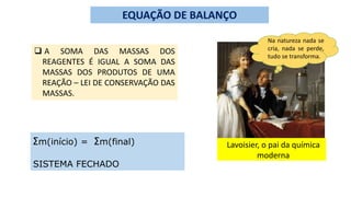 EQUAÇÃO DE BALANÇO
 A SOMA DAS MASSAS DOS
REAGENTES É IGUAL A SOMA DAS
MASSAS DOS PRODUTOS DE UMA
REAÇÃO – LEI DE CONSERVAÇÃO DAS
MASSAS.
Ʃm(início) = Ʃm(final)
SISTEMA FECHADO
Lavoisier, o pai da química
moderna
Na natureza nada se
cria, nada se perde,
tudo se transforma.
 