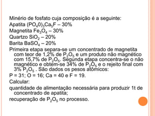 Minério de fosfato cuja composição é a seguinte:
Apatita (PO40)3Ca5F – 30%
Magnetita Fe3O4 – 30%
Quartzo SiO2 – 20%
Barita BaSO4 – 20%
Primeira etapa separa-se um concentrado de magnetita
com teor de 1,2% de P2O5 e um produto não magnético
com 15,7% de P2O5. Segunda etapa concentra-se o não
magnético e obtem-se 34% de P2O5 e o rejeito final com
3% P2O5 . São dados os pesos atômicos:
P = 31; O = 16; Ca = 40 e F = 19.
Calcular:
quantidade de alimentação necessária para produzir 1t de
concentrado de apatita;
recuperação de P2O5 no processo.
 