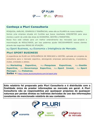 Conheça a Pluri Consultoria
  PESQUISA, ANÁLISE, CENÁRIOS E TENDÊNCIAS, estes são os PILARES do nosso trabalho.
  Somos uma empresa situada em Curitiba que busca resultados CONCRETOS para seus
  clientes a partir da união das áreas de ECONOMIA, GESTÃO e MARKETING.
  Nosso foco está voltado para um melhor entendimento dos mercados que propicie a
  maximização de RESULTADOS, por isso podemos ajudar DECISIVAMENTE nossos clientes
  através das seguintes ÁREAS DE ATUAÇÃO:

  Pluri   Sport Business,     Pluri   Economia     e   Inteligência de Mercado.
  Pluri SPORT BUSINESS
  A experiência da PLURI em INTELIGÊNCIA DE MERCADO e GESTÃO, aplicada em projetos de
  consultoria para o mercado esportivo, abrangendo empresas patrocinadoras, investidores,
  clubes, entidades e atletas.

  Pluri   Marketing        Esportivo,     Pluri   Pesquisas          Esportivas,      Pluri   Gestão
  Esportiva,       Pluri   Governança     Esportiva,        Pluri   Sport   Invest,     Pluri   Sport
  Manager,      Pluri   Palestras.
  Saiba +: http://www.pluriconsultoria.com.br/sport.php




Este relatório foi preparado pela Pluri Consultoria e é distribuído com a
finalidade única de prestar informações ao mercado em geral. A Pluri
Consultoria não se responsabiliza por quaisquer prejuízos de quaisquer
natureza por perdas diretas ou indiretas derivadas do uso das informações
constantes do mencionado relatório de seu conteúdo.
 