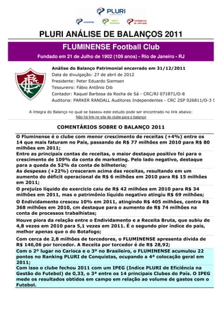 PLURI ANÁLISE DE BALANÇOS 2011
                      FLUMINENSE Football Club
         Fundado em 21 de Julho de 1902 (109 anos) - Rio de Janeiro - RJ

                Análise do Balanço Patrimonial encerrado em 31/12/2011
                Data de divulgação: 27 de abril de 2012
                Presidente: Peter Eduardo Siemsen
                Tesoureiro: Fábio Antônio Dib
                Contador: Raquel Barbosa da Rocha de Sá - CRC/RJ 071871/O-8
                Auditoria: PARKER RANDALL Auditores Independentes - CRC 2SP 026811/O-3 S R

     A íntegra do Balanço no qual se baseou este estudo pode ser encontrado no link abaixo:
                              Não há link no site do clube para o balanço

                   COMENTÁRIOS SOBRE O BALANÇO 2011
O Fluminense é o clube com menor crescimento de receitas (+4%) entre os
14 que mais faturam no País, passando de R$ 77 milhões em 2010 para R$ 80
milhões em 2011;
Entre as principais contas de receitas, o maior destaque positivo foi para o
crescimento de 109% da conta de marketing. Pelo lado negativo, destaque
para a queda de 52% da conta de bilheteria;
As despesas (+22%) cresceram acima das receitas, resultando em um
aumento do déficit operacional de R$ 6 milhões em 2010 para R$ 15 milhões
em 2011;
O prejuízo líquido do exercício caiu de R$ 42 milhões em 2010 para R$ 34
milhões em 2011, mas o patrimônio líquido negativo atingiu R$ 69 milhões;
O Endividamento cresceu 10% em 2011, atingindo R$ 405 milhões, contra R$
368 milhões em 2010, cm destaque para o aumento de R$ 74 milhões na
conta de processos trabalhistas;
Houve piora da relação entre o Endividamento e a Receita Bruta, que subiu de
4,8 vezes em 2010 para 5,1 vezes em 2011. É o segundo pior índice do país,
melhor apenas que o do Botafogo;
Com cerca de 2,8 milhões de torcedores, o FLUMINENSE apresenta dívida de
R$ 146,06 por torcedor. A Receita por torcedor é de R$ 28,92;
Com o 2º lugar no Carioca e o 3º no Brasileiro, o FLUMINENSE acumulou 22
pontos no Ranking PLURI de Conquistas, ocupando a 4ª colocação geral em
2011;
Com isso o clube fechou 2011 com um IPEG (Indice PLURI de Eficiência na
Gestão do Futebol) de 0,33, o 3ª entre os 14 principais Clubes do País. O IPEG
mede os resultados obtidos em campo em relação ao volume de gastos com o
Futebol.
 