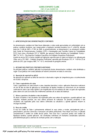 GOIÁS ESPORTE CLUBE
CNPJ: 01.665.256/0001-80
DEMONSTRAÇÕES CONTÁBEIS DOS EXERCÍCIOS SOCIAIS DE 2012 E 2011
GOIÁS ESPORTE CLUBE - CNPJ/MF: 01.665.256/0001-80
Avenida Edmundo Pinheiro de Abreu, nº 721, Setor Bela Vista, Goiânia/GO, CEP 74.823-030.
7
2 – APRESENTAÇÃO DAS DEMONSTRAÇÕES CONTÁBEIS
As demonstrações contábeis do Clube foram elaboradas e estão sendo apresentadas em conformidade com as
práticas contábeis brasileiras, que compreendem a legislação societária brasileira (Lei nº. 6.404/76), alterada
pelas leis 11.638 de 2007 e 11.941 de 2009, os pronunciamentos, as interpretações e as orientações emitidos
pelo Comitê de Pronunciamentos Contábeis (CPC) e homologados pelo Conselho Federal de Contabilidade
(CFC), bem como a Resolução CFC nº 1005/04, que aprovou a Norma Brasileira de Contabilidade Técnica –
NBC T nº 10.13 – “Dos Aspectos Contábeis Específicos em Entidades Desportivas Profissionais”.
A partir do ano de 2013 a norma contábil com aplicação específica para os clubes de futebol a ser utilizada pelo
Clube será a ITG 2003 – Entidade Desportiva Profissional, aprovada pela Resolução CFC nº. 1.429 de 25 de
janeiro de 2013, que revogou a NBC T nº. 10.13, mencionada no parágrafo anterior.
3 – RESUMO DAS PRÁTICAS CONTÁBEIS ADOTADAS
As principais políticas contábeis aplicadas na preparação destas demonstrações contábeis estão detalhadas a
seguir. Essas políticas vêm sendo adotadas de maneira consistente em todos os exercícios.
A. Apuração do superávit ou déficit
Na apuração do superávit ou déficit do exercício é observado o regime de competência para o reconhecimento
de receitas e despesas.
B. Caixa e equivalentes de caixa
Caixa e equivalentes de caixa incluem o caixa, depósitos bancários à vista e aplicações financeiras realizáveis
em até 90 dias da data da aplicação ou considerados de liquidez imediata ou conversíveis em um montante
conhecido de caixa e que estão sujeitos a um insignificante risco de mudança de valor, os quais são registrados
pelos valores de custo acrescidos dos rendimentos auferidos até as datas dos balanços.
C. Ativos e passivos circulantes e não circulantes
Os ativos circulantes e não circulantes são registrados pelos seus valores de aquisição e, quando aplicável, são
reduzidos, mediante provisão, aos seus valores prováveis de realização. Os passivos circulantes e não
circulantes são registrados pelos seus valores conhecidos ou calculáveis e, quando aplicável, incluem os
encargos incorridos.
D. Risco de crédito
O risco de crédito do Clube é primariamente atribuível às suas contas a receber, principalmente junto a
patrocinadores, parceiros comerciais e transações com atletas profissionais. Para reduzir esse risco, é realizada
constantemente a análise de crédito dessas partes. Para fazer face a possíveis perdas com créditos de
liquidação duvidosa, quando aplicáveis, são constituídas estimativas em montantes considerados suficientes
pela Administração para a cobertura de eventuais perdas com a realização.
PDF created with pdfFactory Pro trial version www.pdffactory.com
 