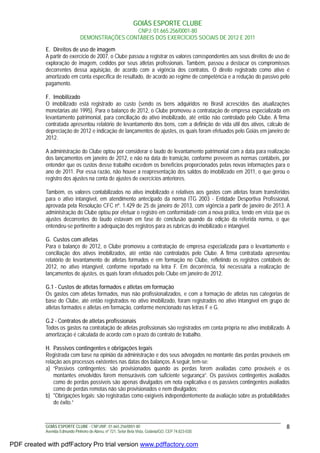 GOIÁS ESPORTE CLUBE
CNPJ: 01.665.256/0001-80
DEMONSTRAÇÕES CONTÁBEIS DOS EXERCÍCIOS SOCIAIS DE 2012 E 2011
GOIÁS ESPORTE CLUBE - CNPJ/MF: 01.665.256/0001-80
Avenida Edmundo Pinheiro de Abreu, nº 721, Setor Bela Vista, Goiânia/GO, CEP 74.823-030.
8
E. Direitos de uso de imagem
A partir do exercício de 2007, o Clube passou a registrar os valores correspondentes aos seus direitos de uso de
exploração de imagem, cedidos por seus atletas profissionais. Também, passou a destacar os compromissos
decorrentes dessa aquisição, de acordo com a vigência dos contratos. O direito registrado como ativo é
amortizado em conta específica de resultado, de acordo ao regime de competência e a redução do passivo pelo
pagamento.
F. Imobilizado
O imobilizado está registrado ao custo (sendo os bens adquiridos no Brasil acrescidos das atualizações
monetárias até 1995). Para o balanço de 2012, o Clube promoveu a contratação de empresa especializada em
levantamento patrimonial, para conciliação do ativo imobilizado, até então não controlado pelo Clube. A firma
contratada apresentou relatório de levantamento dos bens, com a definição de vida útil dos ativos, cálculo de
depreciação de 2012 e indicação de lançamentos de ajustes, os quais foram efetuados pelo Goiás em janeiro de
2012.
A administração do Clube optou por considerar o laudo de levantamento patrimonial com a data para realização
dos lançamentos em janeiro de 2012, e não na data de transição, conforme preveem as normas contábeis, por
entender que os custos desse trabalho excedem os benefícios proporcionados pelas novas informações para o
ano de 2011. Por essa razão, não houve a reapresentação dos saldos do imobilizado em 2011, o que gerou o
registro dos ajustes na conta de ajustes de exercícios anteriores.
Também, os valores contabilizados no ativo imobilizado e relativos aos gastos com atletas foram transferidos
para o ativo intangível, em atendimento antecipado da norma ITG 2003 - Entidade Desportiva Profissional,
aprovada pela Resolução CFC nº. 1.429 de 25 de janeiro de 2013, com vigência a partir de janeiro de 2013. A
administração do Clube optou por efetuar o registro em conformidade com a nova prática, tendo em vista que os
ajustes decorrentes do laudo estavam em fase de conclusão quando da edição da referida norma, o que
entendeu-se pertinente a adequação dos registros para as rubricas do imobilizado e intangível.
G. Custos com atletas
Para o balanço de 2012, o Clube promoveu a contratação de empresa especializada para o levantamento e
conciliação dos ativos imobilizados, até então não controlados pelo Clube. A firma contratada apresentou
relatório de levantamento de atletas formados e em formação no Clube, refletindo os registros contábeis de
2012, no ativo intangível, conforme reportado na letra F. Em decorrência, foi necessária a realização de
lançamentos de ajustes, os quais foram efetuados pelo Clube em janeiro de 2012.
G.1 - Custos de atletas formados e atletas em formação
Os gastos com atletas formados, mas não profissionalizados, e com a formação de atletas nas categorias de
base do Clube, até então registrados no ativo imobilizado, foram registrados no ativo intangível em grupo de
atletas formados e atletas em formação, conforme mencionado nas letras F e G.
G.2 - Contratos de atletas profissionais
Todos os gastos na contratação de atletas profissionais são registrados em conta própria no ativo imobilizado. A
amortização é calculada de acordo com o prazo do contrato de trabalho.
H. Passivos contingentes e obrigações legais
Registrada com base na opinião da administração e dos seus advogados no montante das perdas prováveis em
relação aos processos existentes nas datas dos balanços. A seguir, tem-se:
a) “Passivos contingentes: são provisionados quando as perdas forem avaliadas como prováveis e os
montantes envolvidos forem mensuráveis com suficiente segurança”. Os passivos contingentes avaliados
como de perdas possíveis são apenas divulgados em nota explicativa e os passivos contingentes avaliados
como de perdas remotas não são provisionados e nem divulgados;
b) "Obrigações legais: são registradas como exigíveis independentemente da avaliação sobre as probabilidades
de êxito.”
PDF created with pdfFactory Pro trial version www.pdffactory.com
 