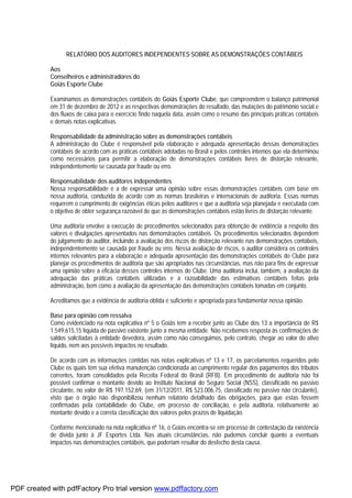 RELATÓRIO DOS AUDITORES INDEPENDENTES SOBRE AS DEMONSTRAÇÕES CONTÁBEIS
Aos
Conselheiros e administradores do
Goiás Esporte Clube
Examinamos as demonstrações contábeis do Goiás Esporte Clube, que compreendem o balanço patrimonial
em 31 de dezembro de 2012 e as respectivas demonstrações do resultado, das mutações do patrimônio social e
dos fluxos de caixa para o exercício findo naquela data, assim como o resumo das principais práticas contábeis
e demais notas explicativas.
Responsabilidade da administração sobre as demonstrações contábeis
A administração do Clube é responsável pela elaboração e adequada apresentação dessas demonstrações
contábeis de acordo com as práticas contábeis adotadas no Brasil e pelos controles internos que ela determinou
como necessários para permitir a elaboração de demonstrações contábeis livres de distorção relevante,
independentemente se causada por fraude ou erro.
Responsabilidade dos auditores independentes
Nossa responsabilidade é a de expressar uma opinião sobre essas demonstrações contábeis com base em
nossa auditoria, conduzida de acordo com as normas brasileiras e internacionais de auditoria. Essas normas
requerem o cumprimento de exigências éticas pelos auditores e que a auditoria seja planejada e executada com
o objetivo de obter segurança razoável de que as demonstrações contábeis estão livres de distorção relevante.
Uma auditoria envolve a execução de procedimentos selecionados para obtenção de evidência a respeito dos
valores e divulgações apresentados nas demonstrações contábeis. Os procedimentos selecionados dependem
do julgamento do auditor, incluindo a avaliação dos riscos de distorção relevante nas demonstrações contábeis,
independentemente se causada por fraude ou erro. Nessa avaliação de riscos, o auditor considera os controles
internos relevantes para a elaboração e adequada apresentação das demonstrações contábeis do Clube para
planejar os procedimentos de auditoria que são apropriados nas circunstâncias, mas não para fins de expressar
uma opinião sobre a eficácia desses controles internos do Clube. Uma auditoria inclui, também, a avaliação da
adequação das práticas contábeis utilizadas e a razoabilidade das estimativas contábeis feitas pela
administração, bem como a avaliação da apresentação das demonstrações contábeis tomadas em conjunto.
Acreditamos que a evidência de auditoria obtida é suficiente e apropriada para fundamentar nossa opinião.
Base para opinião com ressalva
Como evidenciado na nota explicativa nº 5 o Goiás tem a receber junto ao Clube dos 13 a importância de R$
1.549.615,15 líquida de passivo existente junto a mesma entidade. Não recebemos resposta às confirmações de
saldos solicitadas à entidade devedora, assim como não conseguimos, pelo contrato, chegar ao valor do ativo
líquido, nem aos possíveis impactos no resultado.
De acordo com as informações contidas nas notas explicativas nº 13 e 17, os parcelamentos requeridos pelo
Clube os quais têm sua efetiva manutenção condicionada ao cumprimento regular dos pagamentos dos tributos
correntes, foram consolidados pela Receita Federal do Brasil (RFB). Em procedimento de auditoria não foi
possível confirmar o montante devido ao Instituto Nacional do Seguro Social (NSS), classificado no passivo
circulante, no valor de R$ 197.152,69, (em 31/12/2011, R$ 523.006,75, classificado no passivo não circulante),
visto que o órgão não disponibilizou nenhum relatório detalhado das obrigações, para que estas fossem
confirmadas pela contabilidade do Clube, em processo de conciliação, e pela auditoria, relativamente ao
montante devido e a correta classificação dos valores pelos prazos de liquidação.
Conforme mencionado na nota explicativa nº 16, o Goiás encontra-se em processo de contestação da existência
de dívida junto à JF Esportes Ltda. Nas atuais circunstâncias, não pudemos concluir quanto a eventuais
impactos nas demonstrações contábeis, que poderiam resultar do desfecho desta causa.
PDF created with pdfFactory Pro trial version www.pdffactory.com
 