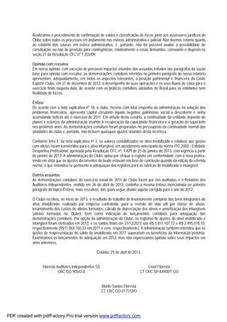 Realizamos o procedimento de confirmação de saldos e classificação de riscos junto aos assessores jurídicos do
Clube sobre todos os processos em andamento nas esferas administrativa e judicial. Não tivemos retorno quanto
ao relatório das causas em esfera administrativa, e, portanto, não foi possível avaliar a possibilidade de
constituição, ou não de provisão para contingências, relativamente a essas demandas, consoante o disposto na
seção 21 da Resolução CFC nº 1.255/09.
Opinião com ressalva
Em nossa opinião, com exceção de possíveis impactos oriundos dos assuntos tratados nos parágrafos da seção
base para opinião com ressalva, as demonstrações contábeis referidas no primeiro parágrafo do nosso relatório
apresentam, adequadamente, em todos os aspectos relevantes, a posição patrimonial e financeira do Goiás
Esporte Clube, em 31 de dezembro de 2012, o desempenho de suas operações e os seus fluxos de caixa para o
exercício findo naquela data, de acordo com as práticas contábeis adotadas no Brasil para as entidades sem
finalidade de lucros.
Ênfase
De acordo com a nota explicativa nº 18, o clube, mesmo com total empenho da administração na solução dos
problemas financeiros, apresenta capital circulante líquido negativo, patrimônio social a descoberto e vinha
acumulando déficits até o exercício de 2011. Em virtude deste cenário, a continuidade da entidade depende de
planos e esforços da administração visando à recuperação da capacidade financeira e a geração de superávits
nos próximos anos. As demonstrações contábeis foram preparadas no pressuposto da continuidade normal das
atividades do clube e, portanto, não incluem quaisquer ajustes oriundos desta incerteza.
Conforme letra F, da nota explicativa nº 3, os valores contabilizados no ativo imobilizado e relativos aos gastos
com atletas foram transferidos para o ativo intangível, em atendimento antecipado da norma ITG 2003 - Entidade
Desportiva Profissional, aprovada pela Resolução CFC nº. 1.429 de 25 de janeiro de 2013, com vigência a partir
de janeiro de 2013. A administração do Clube optou por efetuar o registro em conformidade com a nova prática,
tendo em vista que os ajustes decorrentes do laudo estavam em fase de conclusão quando da edição da referida
norma, o que entendeu-se pertinente a adequação dos registros para as rubricas do imobilizado e intangível.
Outros assuntos
As demonstrações contábeis do exercício social de 2011 do Clube foram por nós auditadas e o Relatório dos
Auditores Independentes, emitido em 26 de abril de 2012, continha a mesma ênfase mencionada no primeiro
parágrafo do tópico Ênfase, mais ressalvas, das quais segue abaixo aquela corrigida para o ano de 2012:
O Clube recebeu, no início de 2013, o resultado do trabalho de levantamento completo dos bens integrantes do
ativo imobilizado, realizado por empresa contratada, para a revisão de vida útil por classe de ativos,
levantamento dos custos de atletas formados, cálculo de depreciação dos ativos e amortização dos intangíveis
(atletas formados no Clube), bem como indicação de lançamentos contábeis para adequação das
demonstrações contábeis. Por opção da administração do Clube, os registros de ajustes do ativo imobilizado e
intangível foram efetivados em 2012, e os saldos finais em 31/12/2012 são R$ 5.811.107,72 e R$ 2.995.078,10,
respectivamente (R$11.064.760,33 em 2011 e zero, respectivamente). A administração também entendeu que os
gastos de reapresentação do saldo do imobilizado em 2011 superariam os benefícios da informação pretérita.
Examinamos os lançamentos de adequação em 2012, mas não expressamos opinião sobre seus impactos em
anos anteriores.
Goiânia, 25 de abril de 2013.
Floresta Auditores Independentes SS Liviel Floresta
CRC GO 905/O-0 CT CRC SP-84900/T GO
Murilo Santos Floresta
CT CRC GO-017572/O
PDF created with pdfFactory Pro trial version www.pdffactory.com
 