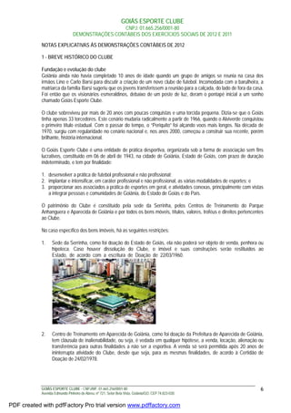 GOIÁS ESPORTE CLUBE
CNPJ: 01.665.256/0001-80
DEMONSTRAÇÕES CONTÁBEIS DOS EXERCÍCIOS SOCIAIS DE 2012 E 2011
GOIÁS ESPORTE CLUBE - CNPJ/MF: 01.665.256/0001-80
Avenida Edmundo Pinheiro de Abreu, nº 721, Setor Bela Vista, Goiânia/GO, CEP 74.823-030.
6
NOTAS EXPLICATIVAS ÀS DEMONSTRAÇÕES CONTÁBEIS DE 2012
1 - BREVE HISTÓRICO DO CLUBE
Fundação e evolução do clube
Goiânia ainda não havia completado 10 anos de idade quando um grupo de amigos se reunia na casa dos
irmãos Lino e Carlo Barsi para discutir a criação de um novo clube de futebol. Incomodada com a barulheira, a
matriarca da família Barsi sugeriu que os jovens transferissem a reunião para a calçada, do lado de fora da casa.
Foi então que os visionários esmeraldinos, debaixo de um poste de luz, deram o pontapé inicial a um sonho
chamado Goiás Esporte Clube.
O clube sobreviveu por mais de 20 anos com poucas conquistas e uma torcida pequena. Dizia-se que o Goiás
tinha apenas 33 torcedores. Este cenário mudaria radicalmente a partir de 1966, quando o Alviverde conquistou
o primeiro título estadual. Com o passar do tempo, o “Periquito” foi alçando voos mais longos. Na década de
1970, surgiu com regularidade no cenário nacional e, nos anos 2000, começou a construir sua recente, porém
brilhante, história internacional.
O Goiás Esporte Clube é uma entidade de prática desportiva, organizada sob a forma de associação sem fins
lucrativos, constituído em 06 de abril de 1943, na cidade de Goiânia, Estado de Goiás, com prazo de duração
indeterminado, e tem por finalidade:
1. desenvolver a prática de futebol profissional e não profissional;
2. implantar e intensificar, em caráter profissional e não profissional, as várias modalidades de esportes; e
3. proporcionar aos associados a prática de esportes em geral, e atividades conexas, principalmente com vistas
a integrar pessoas e comunidades de Goiânia, do Estado de Goiás e do País.
O patrimônio do Clube é constituído pela sede da Serrinha, pelos Centros de Treinamento do Parque
Anhanguera e Aparecida de Goiânia e por todos os bens móveis, títulos, valores, troféus e direitos pertencentes
ao Clube.
No caso específico dos bens imóveis, há as seguintes restrições:
1. Sede da Serrinha, como foi doação do Estado de Goiás, ela não poderá ser objeto de venda, penhora ou
hipoteca. Caso houver dissolução do Clube, o imóvel e suas construções serão restituídos ao
Estado,adeaacordoacomaaaescrituraadeaDoaçãoadea22/03/1960.
2. Centro de Treinamento em Aparecida de Goiânia, como foi doação da Prefeitura de Aparecida de Goiânia,
tem cláusula de inalienabilidade, ou seja, é vedada em qualquer hipótese, a venda, locação, alienação ou
transferência para outras finalidades a não ser a esportiva. A venda só será permitida após 20 anos de
ininterrupta atividade do Clube, desde que seja, para as mesmas finalidades, de acordo à Certidão de
Doação de 24/02/1978.
PDF created with pdfFactory Pro trial version www.pdffactory.com
 