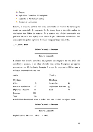 12
Bancos;
Aplicações Financeiras de curto prazo;
Duplicatas a Receber de Clientes;
Estoque de Mercadorias.
Portanto, é necessário verificar onde estão concentrados os recursos da empresa para
avaliar sua capacidade de pagamento. E, da mesma forma, é necessário analisar os
vencimentos das dívidas da empresa. Se a empresa tiver dívidas concentradas nos
próximos 30 dias e suas aplicações no capital de giro concentradas em estoques, terá
que adoptar uma política agressiva de vendas para poder pagar suas dívidas.
3.3. Liquidez Seca
Activo Circulante – Estoques
_________________________
Passivo Circulante
É utilizado para avaliar a capacidade de pagamento das obrigações de curto prazo sem
considerar os estoques. É um índice adequado para a análise de empresas que operem
com estoques de difícil realização financeira. E o caso das empresas imobiliárias, onde a
realização dos estoques é mais lenta.
Activo Passivo
Circulante Circulante
Caixa 5 Fornecedoes 40
Bancos C/Movimentos 10 Empréstimos Bancários 60
Duplicatas a Receber 80 Total 100
Estoques 100
Total 200
Com base nas informações acima, a liquidez seca seria calculada da seguinte forma‫׃‬
Activo Circulante – Estoques
_________________________
Passivo Circulante
Liquidez seca = 200 – 100 / 100 = 1 Ou 100%
 