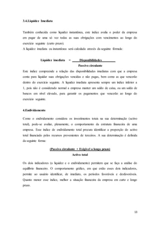 13
3.4.Liquidez Imediata
Também conhecida como liquidez instantânea, este índice avalia o poder da empresa
em pagar de uma só vez todas as suas obrigações com vencimentos ao longo do
exercício seguinte (curto prazo).
A liquidez imediata ou instantânea será calculada através da seguinte fórmula:
Liquidez imediata = Disponibilidades
Passivo circulante
Este índice compreende a relação das disponibilidades imediatas com que a empresa
conta para liquidar suas obrigações vencidas e não pagas, bem como as que vencerão
dentro do exercício seguinte. A liquidez imediata apresenta sempre um índice inferior a
1, pois não é considerado normal a empresa manter um saldo de caixa, ou um saldo de
bancos em nível elevado, para garantir os pagamentos que vencerão ao longo do
exercício seguinte.
4.Endividamento
Como o endividamento considera os investimentos totais na sua determinação (activo
total), pode-se avaliar, plenamente, o comportamento da estrutura financeira de uma
empresa. Esse índice de endividamento total procura identificar a proporção do activo
total financiado pelos recursos provenientes de terceiros. A sua determinação é definida
da seguinte forma:
(Passivo circulante + Exigível a longo prazo)
Activo total
Os dois indicadores (a liquidez e o endividamento) permitem que se faça a análise do
equilíbrio financeiro. O comportamento gráfico, em que estão esses dois indicadores,
permite ao usuário identificar, de imediato, os períodos favoráveis e desfavoráveis.
Quanto menor esse índice, melhor a situação financeira da empresa em curto e longo
prazo.
 