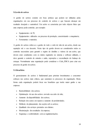 14
5.Gestão de activos
A gestão de activos consiste em boas práticas que podem ser utilizadas pelas
organizações em seu processo de controlo de activos e que buscam alcançar um
resultado desejado e sustentável. Um activo se caracteriza por todo objecto físico que
uma empresa pode controlar, por exemplo:
 Equipamentos de TI;
 Equipamentos utilizados no processo de produção, caracterizando a maquinaria;
 Ferramentas e materiais.
A gestão de activos refere-se a gestão de todo o ciclo de vida de um activo, desde sua
aquisição até o seu descarte. Neste tipo de gestão devem ser considerados todos os
controles necessários para garantir o registo de detalhes e valores de um activo, que
devem estar condizentes com os dados registados no sistema e software utilizado, e
deve garantir o controlo de entrada e saída, reposições e reconciliação do balanço do
estoque. Normalmente uma organização pode considerar o Ciclo_PDCA para criar seu
processo de gestão de activos.
5.1.Benefícios
O gerenciamento de activos é fundamental para priorizar investimentos e concentrar
esforços nos activos mais críticos, que sustentam os processos da organização. Desta
forma cada organização poderá focar nos benefícios que trarão maior ganho a sua
empresa:
 Rastreabilidade dos activos;
 Optimização do uso dos activos em todo seu ciclo de vida;
 Aumento da disponibilidade dos activos;
 Redução dos custos em reparos e aumento de produtividade;
 Melhoria do planeamento das acções sob os activos;
 Qualidade dos serviços prestados aos clientes;
 Maximização dos resultados da empresa;
 Segurança e conformidade com as regulamentações.
 