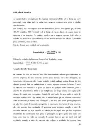 15
6. Gestão de lucrativa
A Lucratividade é um indicador de eficiência operacional obtido sob a forma de valor
percentual e que indica qual é o ganho que a empresa consegue gerar sobre o trabalho
que desenvolve.
Por exemplo, se a sua empresa tem uma lucratividade de 8%, isso significa que, de cada
100,00 vendidos, 8,00 “sobram” sob a forma de lucro, depois de pagas todas as
despesas e os impostos. Na prática, significa que a empresa agregou 8,00 sobre o
trabalho de produção e comercialização do seu produto avaliado em 100,00. O resultado
pode ser mensal, anual e outros.
Esta é a fórmula para o cálculo da lucratividade:
Lucratividade =
𝐋𝐮𝐜𝐫𝐨 𝐥𝐢𝐪𝐮𝐢𝐝𝐨
𝐑𝐞𝐜𝐞𝐢𝐭𝐚 𝐭𝐨𝐭𝐚𝐥
X 100
Utilizando os dados da Estrutura Gerencial de Resultados temos:
Lucratividade =
20880
364000
X 100 =5.73% ao ano.
7.Gestão de valor de mercado
O conceito de valor de mercado tem sido constantemente utilizado para determinar as
maiores empresas de uma economia. Como nosso mercado não é tão abrangente, no
nosso país, este conceito não é muito utilizado. Afinal, qualquer ranking deixaria de fora
algumas grandes filiais de multinacionais e mesmo algumas empresas fechadas O valor
de mercado das empresas é o ponto de partida de qualquer análise financeira, para a
escolha dos investimentos. Trata-se da multiplicação do preço unitário das acções pelo
número de papéis das companhias. Quando há valorização de uma acção, o valor de
mercado também sobe. No entanto, não é possível dizer que as empresas com maior
valor de mercado já tiveram forte valorização e, por isso, não teriam grande perspectiva
de alta. Se o valor de mercado acompanhar o crescimento dos lucros de uma empresa,
ela está somente bem rectificada. O problema pode acontecer quando o valor de
mercado aumenta, ou seja, quando há valorização do papel, sem que haja respectivo
crescimento da lucratividade. Em geral, as projecções de preço para uma acção são
feitas com base no valor de mercado. É comum dizer-se que um papel está mal
rectificado quando o valor de mercado não reflecte o resultado da empresa. Isso
 