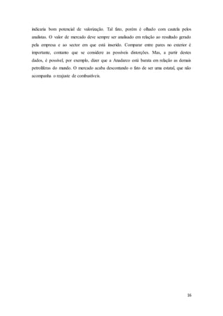 16
indicaria bom potencial de valorização. Tal fato, porém é olhado com cautela pelos
analistas. O valor de mercado deve sempre ser analisado em relação ao resultado gerado
pela empresa e ao sector em que está inserido. Comparar entre pares no exterior é
importante, contanto que se considere as possíveis distorções. Mas, a partir destes
dados, é possível, por exemplo, dizer que a Anadarco está barata em relação as demais
petrolíferas do mundo. O mercado acaba descontando o fato de ser uma estatal, que não
acompanha o reajuste de combustíveis.
 