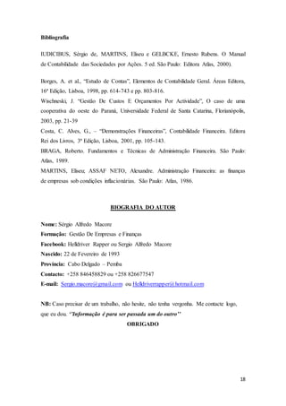 18
Bibliografia
IUDICIBUS, Sérgio de, MARTINS, Eliseu e GELBCKE, Ernesto Rubens. O Manual
de Contabilidade das Sociedades por Ações. 5 ed. São Paulo: Editora Atlas, 2000).
Borges, A. et al., “Estudo de Contas”, Elementos de Contabilidade Geral. Áreas Editora,
16ª Edição, Lisboa, 1998, pp. 614-743 e pp. 803-816.
Wischneski, J. “Gestão De Custos E Orçamentos Por Actividade”, O caso de uma
cooperativa do oeste do Paraná, Universidade Federal de Santa Catarina, Florianópolis,
2003, pp. 21-39
Costa, C. Alves, G., – “Demonstrações Financeiras”, Contabilidade Financeira. Editora
Rei dos Livros, 3ª Edição, Lisboa, 2001, pp. 105-143.
BRAGA, Roberto. Fundamentos e Técnicas de Administração Financeira. São Paulo:
Atlas, 1989.
MARTINS, Eliseu; ASSAF NETO, Alexandre. Administração Financeira: as finanças
de empresas sob condições inflacionárias. São Paulo: Atlas, 1986.
BIOGRAFIA DO AUTOR
Nome: Sérgio Alfredo Macore
Formação: Gestão De Empresas e Finanças
Facebook: Helldriver Rapper ou Sergio Alfredo Macore
Nascido: 22 de Fevereiro de 1993
Província: Cabo Delgado – Pemba
Contacto: +258 846458829 ou +258 826677547
E-mail: Sergio.macore@gmail.com ou Helldriverrapper@hotmail.com
NB: Caso precisar de um trabalho, não hesite, não tenha vergonha. Me contacte logo,
que eu dou. ‘’Informação é para ser passada um do outro’’
OBRIGADO
 