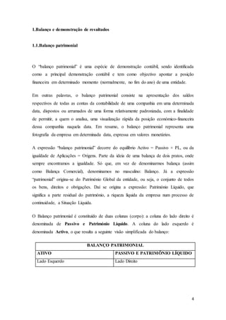 4
1.Balanço e demonstração de resultados
1.1.Balanço patrimonial
O “balanço patrimonial” é uma espécie de demonstração contábil, sendo identificada
como a principal demonstração contábil e tem como objectivo apontar a posição
financeira em determinado momento (normalmente, no fim do ano) de uma entidade.
Em outras palavras, o balanço patrimonial consiste na apresentação dos saldos
respectivos de todas as contas da contabilidade de uma companhia em uma determinada
data, dispostos ou arrumados de uma forma relativamente padronizada, com a finalidade
de permitir, a quem o analisa, uma visualização rápida da posição económico-financeira
dessa companhia naquela data. Em resumo, o balanço patrimonial representa uma
fotografia da empresa em determinada data, expressa em valores monetários.
A expressão “balanço patrimonial” decorre do equilíbrio Activo = Passivo + PL, ou da
igualdade de Aplicações = Origens. Parte da ideia de uma balança de dois pratos, onde
sempre encontramos a igualdade. Só que, em vez de denominarmos balança (assim
como Balança Comercial), denominamos no masculino: Balanço. Já a expressão
“patrimonial” origina-se do Património Global da entidade, ou seja, o conjunto de todos
os bens, direitos e obrigações. Daí se origina a expressão: Património Líquido, que
significa a parte residual do património, a riqueza líquida da empresa num processo de
continuidade, a Situação Líquida.
O Balanço patrimonial é constituído de duas colunas (corpo): a coluna do lado direito é
denominada de Passivo e Património Líquido. A coluna do lado esquerdo é
denominada Activo, o que resulta a seguinte visão simplificada do balanço:
BALANÇO PATRIMONIAL
ATIVO PASSIVO E PATRIMÔNIO LÍQUIDO
Lado Esquerdo Lado Direito
 