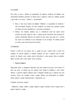 5
1.1.1.Activo
São todos os bens e direitos de propriedade da empresa, avaliáveis em dinheiro, que
representam benefícios presentes ou futuros para a empresa. Cabe-nos, também, apontar
o que venha a ser “bens”, “direitos” e “propriedade”.
 Bens: é toda coisa dotada de utilidade. Utilidade é a capacidade de satisfazer a
uma necessidade humana. Os bens avaliáveis em moeda que, portanto, podem
ser objecto de troca classificam-se como bens económicos.
 Direitos: são relações jurídicas que se estabelecem entre um sujeito activo
(credor) que pode exigir de outro, o sujeito passivo (devedor), uma prestação de
carácter patrimonial (objecto) em virtude de uma causa, que pode ser a vontade
das partes (ex-voluntate) ou por imposição da lei (ex-lege). Os direitos podem
ser vistos como bens de posse de terceiros
1.1.2.Passivo
Passivo é verbo da voz passiva, isto é, aquele em que o sujeito sofre a acção. Por
analogia, no passivo figuram as relações jurídicas em que a empresa está no pólo
passivo da relação como sujeito passivo (devedora) e outra pessoa, física ou jurídica,
figura no pólo activo como sujeito activo (credora).
 Passivo Exigível
Representa todas as obrigações financeiras que uma empresa tem para com terceiros. É
tudo que deve; as dívidas que ela contraiu. Para Sérgio de Iudícibus e José Carlos
Marion, o passível exigível evidencia toda a obrigação (dívida) que a empresa tem com
terceiros, como, por exemplo, contas a pagar, dívidas com fornecedores de matéria-
prima, imposto a pagar, financiamentos, empréstimos etc.
Exemplos de passivo exigível:
- Duplicatas a pagar, salários a pagar, alugueis a pagar, encargos sociais a pagar, juros a
pagar e impostos a pagar.
 