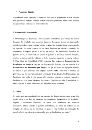 6
 Património Líquido
O património líquido representa o registo do valor que os proprietários de uma empresa
têm aplicado no negócio. Pode-se também conceituar património líquido como recursos
dos proprietários aplicados no empreendimento.
2.Demonstrações de resultados
A Demonstração de Resultados é um documento contabilístico que fornece um resumo
financeiro dos resultados das operações financeiras da empresa durante um determinado
período específico, o qual pretende retratar os proveitos e custos desse mesmo período
de exercício. Em suma, trata-se de um mapa financeiro que permite a avaliação do
desempenho da empresa no ano e face ao ano anterior. Ao somatório da facturação do
período, isto é, ao valor total das vendas do período, e de outros eventuais proveitos,
relativos ao mesmo período, subtraem-se todos os custos imputáveis ao mesmo período.
O Plano Geral de Contabilidade (PGC) contempla duas variantes, a Demonstração de
Resultados por natureza, em que os elementos são descritos pela sua natureza, e a
Demonstração de Resultados por funções, em que as verbas são agrupadas segundo
as funções a que respeitam. Uma empresa suporta custos com vista à obtenção de
proveitos, que por sua vez concorrem a formação de resultados. Na Demonstração de
Resultados tudo anda à volta destes três conceitos, tornando-se portanto necessário
familiarizar-se com estes elementos importantes. Seguidamente são desenvolvidos de
modo explícito as partes constituintes da demonstração de Resultados.
2.1.Custos
Os custos que uma organização tem que suportar são factores chaves quanto a uma boa
gestão interna e por isso são elementos que compõem a Demonstração de Resultados.
Segundo “Contabilidade Financeira” os custos “são diminuições nos benefícios
económicos futuros, durante o período contabilístico, na forma de exfluxos ou de
reduções de activos, ou na incorrência de passivos que resultam em diminuição do
capital próprio, que não seja as relacionadas com as distribuições aos sócios.”
 