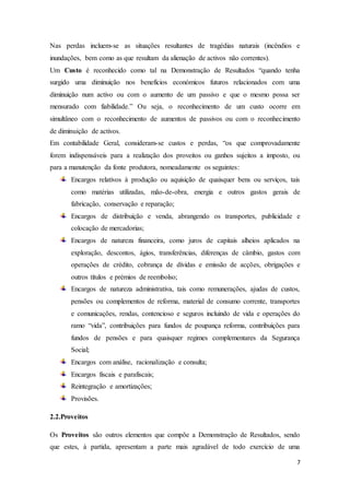 7
Nas perdas incluem-se as situações resultantes de tragédias naturais (incêndios e
inundações, bem como as que resultam da alienação de activos não correntes).
Um Custo é reconhecido como tal na Demonstração de Resultados “quando tenha
surgido uma diminuição nos benefícios económicos futuros relacionados com uma
diminuição num activo ou com o aumento de um passivo e que o mesmo possa ser
mensurado com fiabilidade.” Ou seja, o reconhecimento de um custo ocorre em
simultâneo com o reconhecimento de aumentos de passivos ou com o reconhecimento
de diminuição de activos.
Em contabilidade Geral, consideram-se custos e perdas, “os que comprovadamente
forem indispensáveis para a realização dos proveitos ou ganhos sujeitos a imposto, ou
para a manutenção da fonte produtora, nomeadamente os seguintes:
Encargos relativos à produção ou aquisição de quaisquer bens ou serviços, tais
como matérias utilizadas, mão-de-obra, energia e outros gastos gerais de
fabricação, conservação e reparação;
Encargos de distribuição e venda, abrangendo os transportes, publicidade e
colocação de mercadorias;
Encargos de natureza financeira, como juros de capitais alheios aplicados na
exploração, descontos, ágios, transferências, diferenças de câmbio, gastos com
operações de crédito, cobrança de dívidas e emissão de acções, obrigações e
outros títulos e prémios de reembolso;
Encargos de natureza administrativa, tais como remunerações, ajudas de custos,
pensões ou complementos de reforma, material de consumo corrente, transportes
e comunicações, rendas, contencioso e seguros incluindo de vida e operações do
ramo “vida”, contribuições para fundos de poupança reforma, contribuições para
fundos de pensões e para quaisquer regimes complementares da Segurança
Social;
Encargos com análise, racionalização e consulta;
Encargos fiscais e parafiscais;
Reintegração e amortizações;
Provisões.
2.2.Proveitos
Os Proveitos são outros elementos que compõe a Demonstração de Resultados, sendo
que estes, à partida, apresentam a parte mais agradável de todo exercício de uma
 