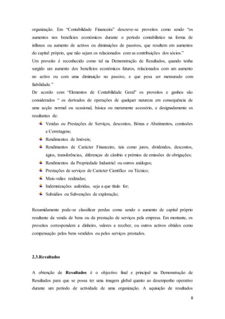 8
organização. Em “Contabilidade Financeira” descreve-se proveitos como sendo “os
aumentos nos benefícios económicos durante o período contabilístico na forma de
influxos ou aumento de activos ou diminuições de passivos, que resultem em aumentos
do capital próprio, que não sejam os relacionados com as contribuições dos sócios.”
Um proveito é reconhecido como tal na Demonstração de Resultados, quando tenha
surgido um aumento dos benefícios económicos futuros, relacionados com um aumento
no activo ou com uma diminuição no passivo, e que posa ser mensurado com
fiabilidade.”
De acordo com “Elementos de Contabilidade Geral” os proveitos e ganhos são
considerados “ os derivados de operações de qualquer natureza em consequência de
uma acção normal ou ocasional, básica ou meramente acessório, e designadamente os
resultantes de:
Vendas ou Prestações de Serviços, descontos, Bónus e Abatimentos, comissões
e Corretagens;
Rendimentos de Imóveis;
Rendimentos de Carácter Financeiro, tais como juros, dividendos, descontos,
ágios, transferências, diferenças de câmbio e prémios de emissões de obrigações;
Rendimentos da Propriedade Industrial ou outros análogos;
Prestações de serviços de Carácter Científico ou Técnico;
Mais-valias realizadas;
Indemnizações auferidas, seja a que título for;
Subsídios ou Subvenções de exploração;
Resumidamente pode-se classificar perdas como sendo o aumento de capital próprio
resultante da venda de bens ou da prestação de serviços pela empresa. Em montante, os
proveitos correspondem a dinheiro, valores a receber, ou outros activos obtidos como
compensação pelos bens vendidos ou pelos serviços prestados.
2.3.Resultados
A obtenção de Resultados é o objectivo final e principal na Demonstração de
Resultados para que se possa ter uma imagem global quanto ao desempenho operativo
durante um período de actividade de uma organização. A aquisição de resultados
 