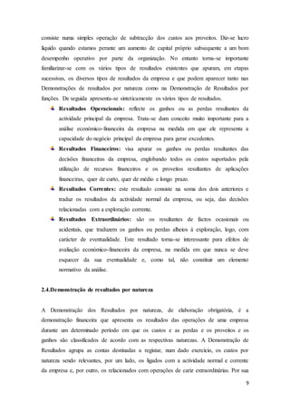 9
consiste numa simples operação de subtracção dos custos aos proveitos. Diz-se lucro
líquido quando estamos perante um aumento de capital próprio subsequente a um bom
desempenho operativo por parte da organização. No entanto torna-se importante
familiarizar-se com os vários tipos de resultados existentes que apuram, em etapas
sucessivas, os diversos tipos de resultados da empresa e que podem aparecer tanto nas
Demonstrações de resultados por natureza como na Demonstração de Resultados por
funções. De seguida apresenta-se sinteticamente os vários tipos de resultados.
Resultados Operacionais: reflecte os ganhos ou as perdas resultantes da
actividade principal da empresa. Trata-se dum conceito muito importante para a
análise económico-financeira da empresa na medida em que ele representa a
capacidade do negócio principal da empresa para gerar excedentes.
Resultados Financeiros: visa apurar os ganhos ou perdas resultantes das
decisões financeiras da empresa, englobando todos os custos suportados pela
utilização de recursos financeiros e os proveitos resultantes de aplicações
financeiras, quer de curto, quer de médio e longo prazo.
Resultados Correntes: este resultado consiste na soma dos dois anteriores e
traduz os resultados da actividade normal da empresa, ou seja, das decisões
relacionadas com a exploração corrente.
Resultados Extraordinários: são os resultantes de factos ocasionais ou
acidentais, que traduzem os ganhos ou perdas alheios à exploração, logo, com
carácter de eventualidade. Este resultado torna-se interessante para efeitos de
avaliação económico-financeira da empresa, na medida em que nunca se deve
esquecer da sua eventualidade e, como tal, não constituir um elemento
normativo da análise.
2.4.Demonstração de resultados por natureza
A Demonstração dos Resultados por natureza, de elaboração obrigatória, é a
demonstração financeira que apresenta os resultados das operações de uma empresa
durante um determinado período em que os custos e as perdas e os proveitos e os
ganhos são classificados de acordo com as respectivas naturezas. A Demonstração de
Resultados agrupa as contas destinadas a registar, num dado exercício, os custos por
natureza sendo relevantes, por um lado, os ligados com a actividade normal e corrente
da empresa e, por outro, os relacionados com operações de cariz extraordinárias. Por sua
 