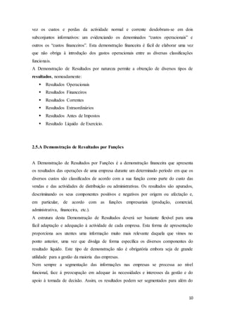 10
vez os custos e perdas da actividade normal e corrente desdobram-se em dois
subconjuntos informativos: um evidenciando os denominados “custos operacionais” e
outros os “custos financeiros”. Esta demonstração financeira é fácil de elaborar uma vez
que não obriga à introdução dos gastos operacionais entre as diversas classificações
funcionais.
A Demonstração de Resultados por natureza permite a obtenção de diversos tipos de
resultados, nomeadamente:
 Resultados Operacionais
 Resultados Financeiros
 Resultados Correntes
 Resultados Extraordinários
 Resultados Antes de Impostos
 Resultado Líquido de Exercício.
2.5.A Demonstração de Resultados por Funções
A Demonstração de Resultados por Funções é a demonstração financeira que apresenta
os resultados das operações de uma empresa durante um determinado período em que os
diversos custos são classificados de acordo com a sua função como parte do custo das
vendas e das actividades de distribuição ou administrativas. Os resultados são apurados,
descriminando os seus componentes positivos e negativos por origem ou afectação e,
em particular, de acordo com as funções empresariais (produção, comercial,
administrativa, financeira, etc.).
A estrutura desta Demonstração de Resultados deverá ser bastante flexível para uma
fácil adaptação e adequação à actividade de cada empresa. Esta forma de apresentação
proporciona aos utentes uma informação muito mais relevante daquela que vimos no
ponto anterior, uma vez que divulga de forma específica os diversos componentes do
resultado líquido. Este tipo de demonstração não é obrigatória embora seja de grande
utilidade para a gestão da maioria das empresas.
Nem sempre a segmentação das informações nas empresas se processa ao nível
funcional, face á preocupação em adequar às necessidades e interesses da gestão e do
apoio à tomada de decisão. Assim, os resultados podem ser segmentados para além do
 