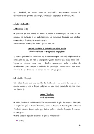 11
mero funcional por outras áreas ou actividades, nomeadamente centros de
responsabilidade, produtos ou serviços, actividades, segmentos de mercado, etc.
3.Índices de liquidez
3.1.Liquidez Geral
O objectivo de uma análise de liquidez é avaliar a administração do caixa de uma
empresa, em particular o seu ciclo financeiro, sua capacidade financeira para satisfazer
compromissos de pagamentos com terceiros.
A determinação do índice de liquidez geral é dada por:
(Activo circulante + Realizável de longo prazo)
(Passivo circulante + Exigível de longo prazo)
A liquidez geral indica a capacidade de a empresa cumprir com seus compromissos de
forma geral, ou seja, em curto e longo prazo. Quanto maior for esse índice, maior será a
liquidez da empresa. Junto com a liquidez, considera-se, ainda, a análise do
endividamento, para verificar a tendência das projecções. Quanto maior esse índice,
melhor a situação financeira da empresa no curto e longo prazo.
3.2. Liquidez Corrente
Este índice fornece-nos uma medida da liquidez de curto prazo da empresa, pois
envolve apenas os bens e direitos realizáveis em curto prazo e as dívidas de curto prazo.
Sua fórmula é:
Activo Circulante
Passivo Circulante
O activo circulante é também conhecido como o capital de giro da empresa. Subtraindo
do capital de giro o Passivo Circulante, temos o Capital de Giro Líquido ou Capital
Circulante Líquido. Quanto maior esse índice, melhor a situação financeira da empresa
no curto prazo.
Os itens de maior liquidez no capital de giro da empresa são:
Caixa;
 