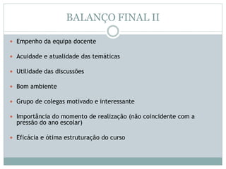 BALANÇO FINAL II
 Empenho da equipa docente
 Acuidade e atualidade das temáticas
 Utilidade das discussões
 Bom ambiente
 Grupo de colegas motivado e interessante
 Importância do momento de realização (não coincidente com a
pressão do ano escolar)
 Eficácia e ótima estruturação do curso
 