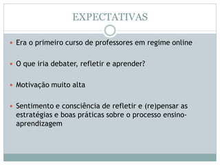 EXPECTATIVAS
 Era o primeiro curso de professores em regime online
 O que iria debater, refletir e aprender?
 Motivação muito alta
 Sentimento e consciência de refletir e (re)pensar as
estratégias e boas práticas sobre o processo ensino-
aprendizagem
 