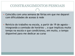 CONSTRANGIMENTOS PESSOAIS
 Coincidiu com uma semana de férias em que me deparei
com dificuldades de acesso à rede
 Reinício do trabalho na escola, a partir de 19 de agosto -
integrando a comissão de horários -, o que implicou muito
tempo na escola e que condicionou, em muito, o tempo
disponível para me dedicar ao curso
 