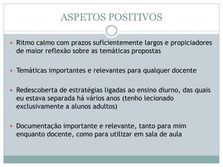 ASPETOS POSITIVOS
 Ritmo calmo com prazos suficientemente largos e propiciadores
de maior reflexão sobre as temáticas propostas
 Temáticas importantes e relevantes para qualquer docente
 Redescoberta de estratégias ligadas ao ensino diurno, das quais
eu estava separada há vários anos (tenho lecionado
exclusivamente a alunos adultos)
 Documentação importante e relevante, tanto para mim
enquanto docente, como para utilizar em sala de aula
 