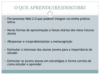 O QUE APRENDI/(RE)DESCOBRI
 Ferramentas Web 2.0 que poderei integrar na minha prática
letiva
 Novas formas de aproximação a faixas etárias dos meus futuros
alunos
 (Re)pensar e (re)problematizar a metacognição
 Estimular o interesse dos alunos jovens para a importância de
estudar
 Estimular os jovens alunos em estratégias e forma correta de
como estudar e aprender
 
