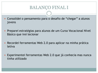 BALANÇO FINAL I
 Consolidei o pensamento para o desafio de “chegar” a alunos
jovens
 Preparei estratégias para alunos de um Curso Vocacional Nível
Básico que irei lecionar
 Recordei ferramentas Web 2.0 para aplicar na minha prática
letiva
 Experimentei ferramentas Web 2.0 que já conhecia mas nunca
tinha utilizado
 