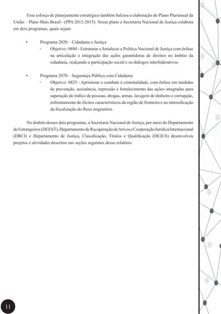 11
	 Esse esforço de planejamento estratégico também balizou a elaboração do Plano Plurianual da
União – Plano Mais Brasil - (PPA 2012-2015). Nesse plano a Secretaria Nacional de Justiça colabora
em dois programas, quais sejam:
•	 Programa 2020 – Cidadania e Justiça
◦◦ Objetivo: 0880 - Estruturar e fortalecer a Política Nacional de Justiça com ênfase
na articulação e integração das ações garantidoras de direitos no âmbito da
cidadania, realçando a participação social e os diálogos interfederativos.
•	 Programa 2070 – Segurança Pública com Cidadania
◦◦ Objetivo: 0825 - Aprimorar o combate à criminalidade, com ênfase em medidas
de prevenção, assistência, repressão e fortalecimento das ações integradas para
superação do tráfico de pessoas, drogas, armas, lavagem de dinheiro e corrupção,
enfrentamento de ilícitos característicos da região de fronteira e na intensificação
da fiscalização do fluxo migratório.
	 No âmbito desses dois programas, a Secretaria Nacional de Justiça, por meio do Departamento
deEstrangeiros(DEEST),DepartamentodeRecuperaçãodeAtivoseCooperaçãoJurídicaInternacional
(DRCI) e Departamento de Justiça, Classificação, Títulos e Qualificação (DEJUS) desenvolveu
projetos e atividades descritos nas seções seguintes desse relatório.
 