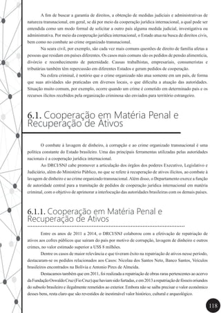 118
	 A fim de buscar a garantia de direitos, a obtenção de medidas judiciais e administrativas de
natureza transnacional, em geral, se dá por meio da cooperação jurídica internacional, a qual pode ser
entendida como um modo formal de solicitar a outro país alguma medida judicial, investigativa ou
administrativa. Por meio da cooperação jurídica internacional, o Estado atua na busca de direitos civis,
bem como no combate ao crime organizado transnacional.
	 Na seara civil, por exemplo, são cada vez mais comuns questões de direito de família afetas a
pessoas que residam em países diferentes. Os casos mais comuns são os pedidos de pensão alimentícia,
divórcio e reconhecimento de paternidade. Causas trabalhistas, empresariais, consumeristas e
tributárias também têm repercussão em diferentes Estados e geram pedidos de cooperação.
	 Na esfera criminal, é notório que o crime organizado não atua somente em um país, de forma
que suas atividades são praticadas em diversos locais, o que dificulta a atuação das autoridades.
Situação muito comum, por exemplo, ocorre quando um crime é cometido em determinado país e os
recursos ilícitos recebidos pela organização criminosa são enviados para território estrangeiro.
6.1. Cooperação em Matéria Penal e
Recuperação de Ativos
	 O combate à lavagem de dinheiro, à corrupção e ao crime organizado transnacional é uma
política constante do Estado brasileiro. Uma das principais ferramentas utilizadas pelas autoridades
nacionais é a cooperação jurídica internacional.
	 Ao DRCI/SNJ cabe promover a articulação dos órgãos dos poderes Executivo, Legislativo e
Judiciário, além do Ministério Público, no que se refere à recuperação de ativos ilícitos, ao combate à
lavagem de dinheiro e ao crime organizado transnacional.Além disso, o Departamento exerce a função
de autoridade central para a tramitação de pedidos de cooperação jurídica internacional em matéria
criminal, com o objetivo de aprimorar a interlocução das autoridades brasileiras com os demais países.
6.1.1. Cooperação em Matéria Penal e
Recuperação de Ativos
	 Entre os anos de 2011 a 2014, o DRCI/SNJ colaborou com a efetivação de repatriação de
ativos aos cofres públicos que saíram do país por motivo de corrupção, lavagem de dinheiro e outros
crimes, no valor estimado superior a US$ 8 milhões.
	 Dentre os casos de maior relevância e que tiveram êxito na repatriação de ativos nesse período,
destacaram-se os pedidos relacionados aos Casos: Nicolau dos Santos Neto, Banco Santos, Veículos
brasileiros encontrados na Bolívia e Antonio Pires de Almeida.
	 Destacamos também que em 2011, foi realizada a repatriação de obras raras pertencentes ao acervo
daFundaçãoOswaldoCruz(FioCruz)quehaviamsidofurtadas,eem2013arepatriaçãodefósseisoriundos
do subsolo brasileiro e ilegalmente remetidos ao exterior. Embora não se saiba precisar o valor econômico
desses bens, resta claro que são revestidos de inestimável valor histórico, cultural e arqueológico.
.............................................................................................
 