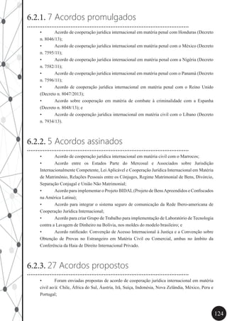 124
6.2.1. 7 Acordos promulgados
•	 Acordo de cooperação jurídica internacional em matéria penal com Honduras (Decreto
n. 8046/13);
•	 Acordo de cooperação jurídica internacional em matéria penal com o México (Decreto
n. 7595/11);
•	 Acordo de cooperação jurídica internacional em matéria penal com a Nigéria (Decreto
n. 7582/11);
•	 Acordo de cooperação jurídica internacional em matéria penal com o Panamá (Decreto
n. 7596/11);
•	 Acordo de cooperação jurídica internacional em matéria penal com o Reino Unido
(Decreto n. 8047/2013);
•	 Acordo sobre cooperação em matéria de combate à criminalidade com a Espanha
(Decreto n. 8048/13); e
•	 Acordo de cooperação jurídica internacional em matéria civil com o Líbano (Decreto
n. 7934/13).
6.2.2. 5 Acordos assinados
•	 Acordo de cooperação jurídica internacional em matéria civil com o Marrocos;
•	 Acordo entre os Estados Parte do Mercosul e Associados sobre Jurisdição
Internacionalmente Competente, Lei Aplicável e Cooperação Jurídica Internacional em Matéria
de Matrimônio, Relações Pessoais entre os Cônjuges, Regime Matrimonial de Bens, Divórcio,
Separação Conjugal e União Não Matrimonial;
•	 Acordo para implementar o Projeto BIDAL(Projeto de BensApreendidos e Confiscados
na América Latina);
•	 Acordo para integrar o sistema seguro de comunicação da Rede Ibero-americana de
Cooperação Jurídica Internacional;
•	 Acordo para criar Grupo de Trabalho para implementação de Laboratório de Tecnologia
contra a Lavagem de Dinheiro na Bolívia, nos moldes do modelo brasileiro; e
•	 Acordo ratificado: Convenção de Acesso Internacional à Justiça e a Convenção sobre
Obtenção de Provas no Estrangeiro em Matéria Civil ou Comercial, ambas no âmbito da
Conferência da Haia de Direito Internacional Privado.
6.2.3. 27 Acordos propostos
•	 Foram enviadas propostas de acordo de cooperação jurídica internacional em matéria
civil ao/à: Chile, África do Sul, Áustria, Irã, Suíça, Indonésia, Nova Zelândia, México, Peru e
Portugal;
.............................................................................................
.............................................................................................
.............................................................................................
 