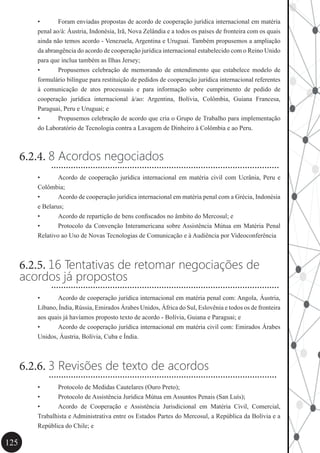 125
•	 Foram enviadas propostas de acordo de cooperação jurídica internacional em matéria
penal ao/à: Áustria, Indonésia, Irã, Nova Zelândia e a todos os países de fronteira com os quais
ainda não temos acordo - Venezuela, Argentina e Uruguai. Também propusemos a ampliação
da abrangência do acordo de cooperação jurídica internacional estabelecido com o Reino Unido
para que inclua também as Ilhas Jersey;
•	 Propusemos celebração de memorando de entendimento que estabelece modelo de
formulário bilíngue para restituição de pedidos de cooperação jurídica internacional referentes
à comunicação de atos processuais e para informação sobre cumprimento de pedido de
cooperação jurídica internacional à/ao: Argentina, Bolívia, Colômbia, Guiana Francesa,
Paraguai, Peru e Uruguai; e
•	 Propusemos celebração de acordo que cria o Grupo de Trabalho para implementação
do Laboratório de Tecnologia contra a Lavagem de Dinheiro à Colômbia e ao Peru.
6.2.4. 8 Acordos negociados
•	 Acordo de cooperação jurídica internacional em matéria civil com Ucrânia, Peru e
Colômbia;
•	 Acordo de cooperação jurídica internacional em matéria penal com a Grécia, Indonésia
e Belarus;
•	 Acordo de repartição de bens confiscados no âmbito do Mercosul; e
•	 Protocolo da Convenção Interamericana sobre Assistência Mútua em Matéria Penal
Relativo ao Uso de Novas Tecnologias de Comunicação e à Audiência por Videoconferência
6.2.5. 16 Tentativas de retomar negociações de
acordos já propostos
•	 Acordo de cooperação jurídica internacional em matéria penal com: Angola, Áustria,
Líbano, Índia, Rússia, Emirados Árabes Unidos, África do Sul, Eslovênia e todos os de fronteira
aos quais já havíamos proposto texto de acordo - Bolívia, Guiana e Paraguai; e
•	 Acordo de cooperação jurídica internacional em matéria civil com: Emirados Árabes
Unidos, Áustria, Bolívia, Cuba e Índia.
6.2.6. 3 Revisões de texto de acordos
•	 Protocolo de Medidas Cautelares (Ouro Preto);
•	 Protocolo de Assistência Jurídica Mútua em Assuntos Penais (San Luís);
•	 Acordo de Cooperação e Assistência Jurisdicional em Matéria Civil, Comercial,
Trabalhista e Administrativa entre os Estados Partes do Mercosul, a República da Bolívia e a
República do Chile; e
.............................................................................................
.............................................................................................
.............................................................................................
 