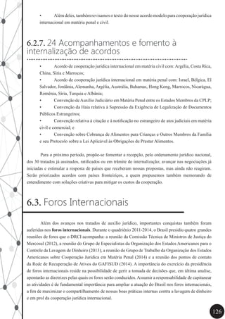126
•	 Além deles, também revisamos o texto do nosso acordo modelo para cooperação jurídica
internacional em matéria penal e civil.
6.2.7. 24 Acompanhamentos e fomento à
internalização de acordos
•	 Acordo de cooperação jurídica internacional em matéria civil com: Argélia, Costa Rica,
China, Síria e Marrocos;
•	 Acordo de cooperação jurídica internacional em matéria penal com: Israel, Bélgica, El
Salvador, Jordânia, Alemanha, Argélia, Austrália, Bahamas, Hong Kong, Marrocos, Nicarágua,
Romênia, Síria, Turquia e Albânia;
•	 Convenção deAuxílio Judiciário em Matéria Penal entre os Estados Membros da CPLP;
•	 Convenção da Haia relativa à Supressão da Exigência de Legalização de Documentos
Públicos Estrangeiros;
•	 Convenção relativa à citação e à notificação no estrangeiro de atos judiciais em matéria
civil e comercial; e
•	 Convenção sobre Cobrança de Alimentos para Crianças e Outros Membros da Família
e seu Protocolo sobre a Lei Aplicável às Obrigações de Prestar Alimentos.
	 Para o próximo período, propõe-se fomentar a recepção, pelo ordenamento jurídico nacional,
dos 30 tratados já assinados, ratificados ou em trâmite de internalização; avançar nas negociações já
iniciadas e estimular a resposta de países que receberam nossas propostas, mas ainda não reagiram.
Serão priorizados acordos com países fronteiriços, a quem propusemos também memorando de
entendimento com soluções criativas para mitigar os custos da cooperação.
6.3. Foros Internacionais
	 Além dos avanços nos tratados de auxílio jurídico, importantes conquistas também foram
auferidas nos foros internacionais. Durante o quadriênio 2011-2014, o Brasil presidiu quatro grandes
reuniões de foros que o DRCI acompanha: a reunião da Comissão Técnica de Ministros de Justiça do
Mercosul (2012), a reunião do Grupo de Especialistas da Organização dos Estados Americanos para o
Controle da Lavagem de Dinheiro (2013), a reunião do Grupo de Trabalho da Organização dos Estados
Americanos sobre Cooperação Jurídica em Matéria Penal (2014) e a reunião dos pontos de contato
da Rede de Recuperação de Ativos do GAFISUD (2014). A importância do exercício da presidência
de foros internacionais reside na possibilidade de gerir a tomada de decisões que, em última analise,
apontarão as diretrizes pelas quais os foros serão conduzidos.Assumir a responsabilidade de capitanear
as atividades é de fundamental importância para ampliar a atuação do Brasil nos foros internacionais,
a fim de maximizar o compartilhamento de nossas boas práticas internas contra a lavagem de dinheiro
e em prol da cooperação jurídica internacional.
.............................................................................................
 