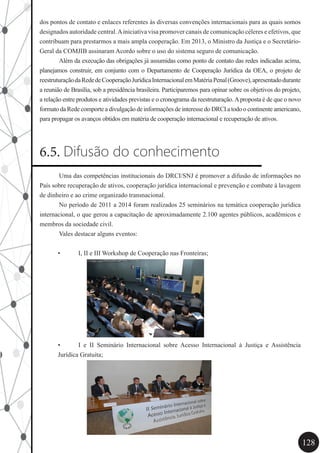 128
dos pontos de contato e enlaces referentes às diversas convenções internacionais para as quais somos
designados autoridade central.Ainiciativa visa promover canais de comunicação céleres e efetivos, que
contribuam para prestarmos a mais ampla cooperação. Em 2013, o Ministro da Justiça e o Secretário-
Geral da COMJIB assinaram Acordo sobre o uso do sistema seguro de comunicação.
	 Além da execução das obrigações já assumidas como ponto de contato das redes indicadas acima,
planejamos construir, em conjunto com o Departamento de Cooperação Jurídica da OEA, o projeto de
reestruturaçãodaRededeCooperaçãoJurídicaInternacionalemMatériaPenal(Groove),apresentadodurante
a reunião de Brasília, sob a presidência brasileira. Participaremos para opinar sobre os objetivos do projeto,
a relação entre produtos e atividades previstas e o cronograma da reestruturação.Aproposta é de que o novo
formato da Rede comporte a divulgação de informações de interesse do DRCI a todo o continente americano,
para propagar os avanços obtidos em matéria de cooperação internacional e recuperação de ativos.
6.5. Difusão do conhecimento
	 Uma das competências institucionais do DRCI/SNJ é promover a difusão de informações no
País sobre recuperação de ativos, cooperação jurídica internacional e prevenção e combate à lavagem
de dinheiro e ao crime organizado transnacional.
	 No período de 2011 a 2014 foram realizados 25 seminários na temática cooperação jurídica
internacional, o que gerou a capacitação de aproximadamente 2.100 agentes públicos, acadêmicos e
membros da sociedade civil.
	 Vales destacar alguns eventos:
•	 I, II e III Workshop de Cooperação nas Fronteiras;
•	 I e II Seminário Internacional sobre Acesso Internacional à Justiça e Assistência
Jurídica Gratuita;
 