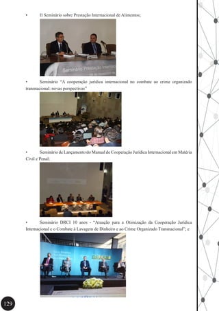 129
•	 II Seminário sobre Prestação Internacional de Alimentos;
•	 Seminário “A cooperação jurídica internacional no combate ao crime organizado
transnacional: novas perspectivas”
•	 Seminário de Lançamento do Manual de Cooperação Jurídica Internacional em Matéria
Civil e Penal;
•	 Seminário DRCI 10 anos - “Atuação para a Otimização da Cooperação Jurídica
Internacional e o Combate à Lavagem de Dinheiro e ao Crime Organizado Transnacional”; e
 