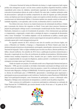 13
	 A Secretaria Nacional de Justiça do Ministério da Justiça é o órgão responsável pelo regime
jurídico dos estrangeiros no país e um dos atores centrais da política migratória brasileira, também
respondendo pelos temas de cidadania, naturalização (aquisição da nacionalidade brasileira) e a
concessão de permanência (direito de residir no Brasil). Por outro lado, é também atribuição cuidar
do processamento e aplicação de medidas compulsórias de saída do migrante que tenha praticado
crimes, nas hipóteses previstas na legislação, sempre com respeito ao direito de defesa e aos princípios
constitucionais da Administração Pública. A Secretaria também tem atuação central na discussão da
realidade migratória, e vem operando, cada vez mais, na dimensão coletiva e social do tema.
	 Nos últimos dois anos, focou-se na criação de processos de estruturação de políticas voltadas
para a promoção dos direitos dos migrantes no Brasil. Como parte desse processo fomentou-se
projetos de participação e diálogo social e a reestruturação e modernização da área. Dentre os projetos
finalizados, destacam-se as ações de levantamento de posições e foros internacionais que participa
e o mapeamento, a organização e estudo sobre a estratégia de arquivo e recuperação de documentos
sobre o tema “Extradição”. Foi também adaptado o rito de atendimento ao público, estando agora
concentrado na Central deAtendimento, inclusive para triagem de marcação de audiências, e consultas
realizadas apenas pelo e-mail estrangeiros@mj.gov.br .
	 No segundo semestre de 2013, iniciou-se uma série de reuniões com diversos órgãos, tais
como o Ministério do Trabalho e Emprego e o Departamento de Polícia Federal, para tratar de
desburocratização de processos de permanência, prorrogação, naturalização e processos do Conselho
Nacional de Imigração. Todos os órgãos trabalham para reavaliar seus fluxos, detectar problemas e/ou
falhas e discutir melhorias. Em setembro de 2014, houve a publicação de portaria ministerial para a
discussão e organização de novo fluxo de recebimento de pedidos de permanência. Referida portaria
também trouxe mudança temporária no fluxo, fazendo com que a análise inicial de documentos,
sem a compulsoriedade de execução de diligências, pudesse permitir o recebimento do registro de
estrangeiro em tempo menor que 2 (dois) meses.
	 Ainda em respeito aos projetos, foi realizado acordo com a Organização Internacional para as
Migrações – OIM, que tem executado as atividades relacionadas à promoção do diálogo social com
diversos setores da sociedade e governo. Entre tais projetos, o maior foi a realização da Conferência
Nacional sobre Migrações e Refúgio (COMIGRAR). No final do segundo semestre de 2013, iniciou-
se oficinas de mobilização para a COMIGRAR, apresentando a metodologia para organização e
participaçãonosprocessosparticipativosdaConferência.TambémfoicriadaaPlataformaCOMIGRAR
(http://www.participa.br/comigrar), como ferramenta de participação e acesso a informação sobre
Migrações e Refúgio como instrumento de transparência e controle social da política migratória.
	 Todo o processo de mobilização e os processos participativos culminaram na realização da
Etapa Nacional da 1ª COMIGRAR, que ocorreu durante os dias 30 de maio a 1º de junho de 2014,
com 444 delegados eleitos.
 