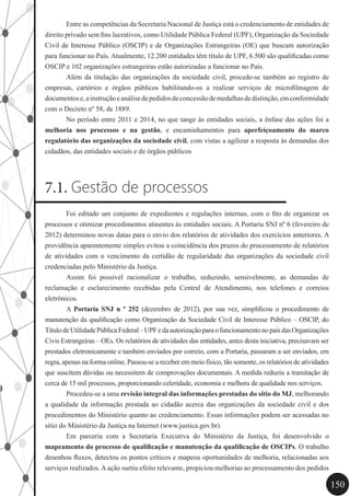 150
	 Entre as competências da Secretaria Nacional de Justiça está o credenciamento de entidades de
direito privado sem fins lucrativos, como Utilidade Pública Federal (UPF), Organização da Sociedade
Civil de Interesse Público (OSCIP) e de Organizações Estrangeiras (OE) que buscam autorização
para funcionar no País. Atualmente, 12.200 entidades têm título de UPF, 6.500 são qualificadas como
OSCIP e 102 organizações estrangeiras estão autorizadas a funcionar no País.
	 Além da titulação das organizações da sociedade civil, procede-se também ao registro de
empresas, cartórios e órgãos públicos habilitando-os a realizar serviços de microfilmagem de
documentose,ainstruçãoeanálisedepedidosdeconcessãodemedalhasdedistinção,emconformidade
com o Decreto nº 58, de 1889.
	 No período entre 2011 e 2014, no que tange às entidades sociais, a ênfase das ações foi a
melhoria nos processos e na gestão, e encaminhamentos para aperfeiçoamento do marco
regulatório das organizações da sociedade civil, com vistas a agilizar a resposta às demandas dos
cidadãos, das entidades sociais e de órgãos públicos
7.1. Gestão de processos
	 Foi editado um conjunto de expedientes e regulações internas, com o fito de organizar os
processos e otimizar procedimentos atinentes às entidades sociais. A Portaria SNJ nº 6 (fevereiro de
2012) determinou novas datas para o envio dos relatórios de atividades dos exercícios anteriores. A
providência aparentemente simples evitou a coincidência dos prazos do processamento de relatórios
de atividades com o vencimento da certidão de regularidade das organizações da sociedade civil
credenciadas pelo Ministério da Justiça.
	 Assim foi possível racionalizar o trabalho, reduzindo, sensivelmente, as demandas de
reclamação e esclarecimento recebidas pela Central de Atendimento, nos telefones e correios
eletrônicos.
	 A Portaria SNJ n º 252 (dezembro de 2012), por sua vez, simplificou o procedimento de
manutenção da qualificação como Organização da Sociedade Civil de Interesse Público – OSCIP, do
TítulodeUtilidadePúblicaFederal–UPFedaautorizaçãoparaofuncionamentonopaísdasOrganizações
Civis Estrangeiras – OEs. Os relatórios de atividades das entidades, antes desta iniciativa, precisavam ser
prestados eletronicamente e também enviados por correio, com a Portaria, passaram a ser enviados, em
regra, apenas na forma online. Passou-se a receber em meio físico, tão somente, os relatórios de atividades
que suscitem dúvidas ou necessitem de comprovações documentais. A medida reduziu a tramitação de
cerca de 15 mil processos, proporcionando celeridade, economia e melhora de qualidade nos serviços.
	 Procedeu-se a uma revisão integral das informações prestadas do sítio do MJ, melhorando
a qualidade da informação prestada ao cidadão acerca das organizações da sociedade civil e dos
procedimentos do Ministério quanto ao credenciamento. Essas informações podem ser acessadas no
sítio do Ministério da Justiça na Internet (www.justica.gov.br).
	 Em parceria com a Secretaria Executiva do Ministério da Justiça, foi desenvolvido o
mapeamento do processo de qualificação e manutenção da qualificação de OSCIPs. O trabalho
desenhou fluxos, detectou os pontos críticos e mapeou oportunidades de melhoria, relacionadas aos
serviços realizados. A ação surtiu efeito relevante, propiciou melhorias ao processamento dos pedidos
 