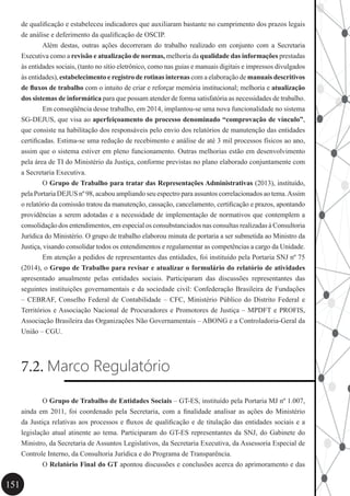 151
de qualificação e estabeleceu indicadores que auxiliaram bastante no cumprimento dos prazos legais
de análise e deferimento da qualificação de OSCIP.
	 Além destas, outras ações decorreram do trabalho realizado em conjunto com a Secretaria
Executiva como a revisão e atualização de normas, melhoria da qualidade das informações prestadas
às entidades sociais, (tanto no sítio eletrônico, como nas guias e manuais digitais e impressos divulgados
às entidades), estabelecimento e registro de rotinas internas com a elaboração de manuais descritivos
de fluxos de trabalho com o intuito de criar e reforçar memória institucional; melhoria e atualização
dos sistemas de informática para que possam atender de forma satisfatória as necessidades de trabalho.
	 Em conseqüência desse trabalho, em 2014, implantou-se uma nova funcionalidade no sistema
SG-DEJUS, que visa ao aperfeiçoamento do processo denominado “comprovação de vínculo”,
que consiste na habilitação dos responsáveis pelo envio dos relatórios de manutenção das entidades
certificadas. Estima-se uma redução de recebimento e análise de até 3 mil processos físicos ao ano,
assim que o sistema estiver em pleno funcionamento. Outras melhorias estão em desenvolvimento
pela área de TI do Ministério da Justiça, conforme previstas no plano elaborado conjuntamente com
a Secretaria Executiva.
	 O Grupo de Trabalho para tratar das Representações Administrativas (2013), instituído,
pela Portaria DEJUS nº 98, acabou ampliando seu espectro para assuntos correlacionados ao tema.Assim
o relatório da comissão tratou da manutenção, cassação, cancelamento, certificação e prazos, apontando
providências a serem adotadas e a necessidade de implementação de normativos que contemplem a
consolidação dos entendimentos, em especial os consubstanciados nas consultas realizadas à Consultoria
Jurídica do Ministério. O grupo de trabalho elaborou minuta de portaria a ser submetida ao Ministro da
Justiça, visando consolidar todos os entendimentos e regulamentar as competências a cargo da Unidade.
	 Em atenção a pedidos de representantes das entidades, foi instituído pela Portaria SNJ nº 75
(2014), o Grupo de Trabalho para revisar e atualizar o formulário do relatório de atividades
apresentado anualmente pelas entidades sociais. Participaram das discussões representantes das
seguintes instituições governamentais e da sociedade civil: Confederação Brasileira de Fundações
– CEBRAF, Conselho Federal de Contabilidade – CFC, Ministério Público do Distrito Federal e
Territórios e Associação Nacional de Procuradores e Promotores de Justiça – MPDFT e PROFIS,
Associação Brasileira das Organizações Não Governamentais – ABONG e a Controladoria-Geral da
União – CGU.
7.2. Marco Regulatório
	 O Grupo de Trabalho de Entidades Sociais – GT-ES, instituído pela Portaria MJ nº 1.007,
ainda em 2011, foi coordenado pela Secretaria, com a finalidade analisar as ações do Ministério
da Justiça relativas aos processos e fluxos de qualificação e de titulação das entidades sociais e a
legislação atual atinente ao tema. Participaram do GT-ES representantes da SNJ, do Gabinete do
Ministro, da Secretaria de Assuntos Legislativos, da Secretaria Executiva, da Assessoria Especial de
Controle Interno, da Consultoria Jurídica e do Programa de Transparência.
	 O Relatório Final do GT apontou discussões e conclusões acerca do aprimoramento e das
 